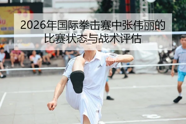 2026年国际拳击赛中张伟丽的比赛状态与战术评估