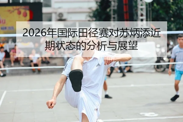 2026年国际田径赛对苏炳添近期状态的分析与展望