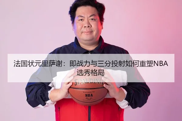 法国状元里萨谢：即战力与三分投射如何重塑NBA选秀格局