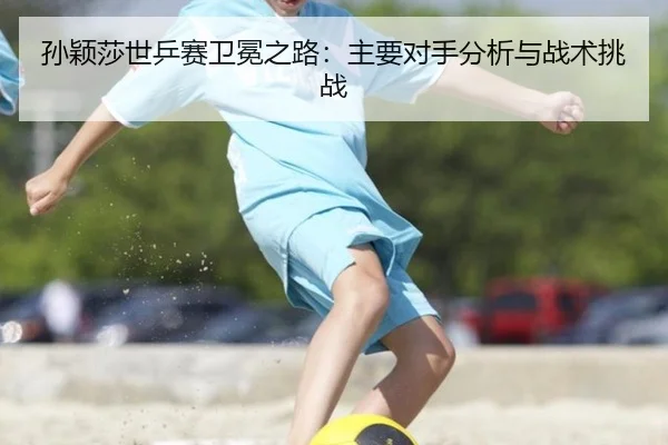 孙颖莎世乒赛卫冕之路：主要对手分析与战术挑战