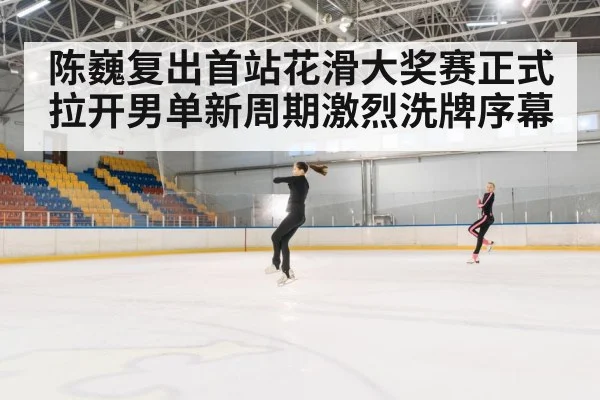 陈巍复出首站花滑大奖赛正式拉开男单新周期激烈洗牌序幕